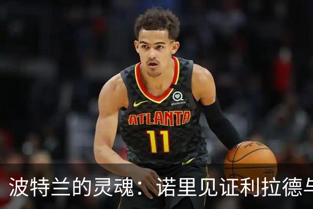 波特兰的灵魂：诺里见证利拉德与球迷的深厚羁绊